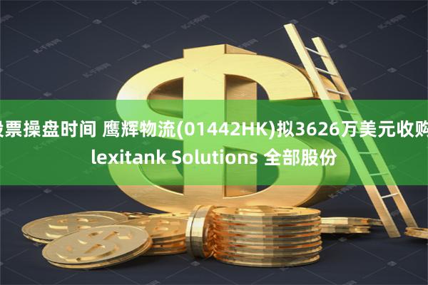 股票操盘时间 鹰辉物流(01442HK)拟3626万美元收购Flexitank Solutions 全部股份