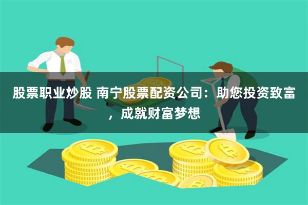 股票职业炒股 南宁股票配资公司：助您投资致富，成就财富梦想