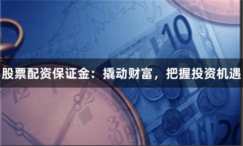 股票配资保证金：撬动财富，把握投资机遇