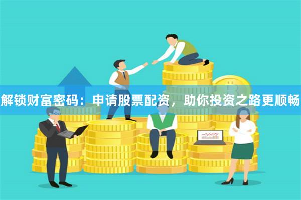 解锁财富密码:申请股票配资,助你投资之路更顺畅