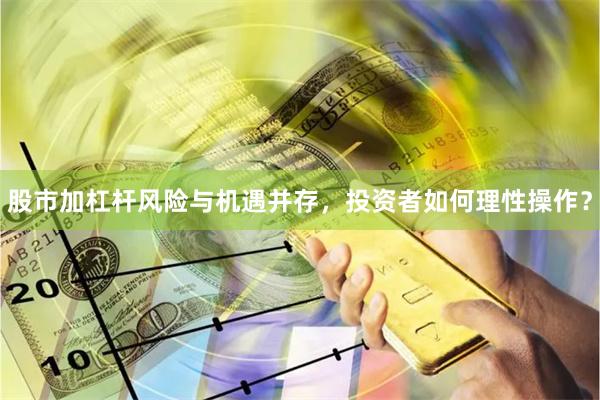 股市加杠杆风险与机遇并存，投资者如何理性操作？