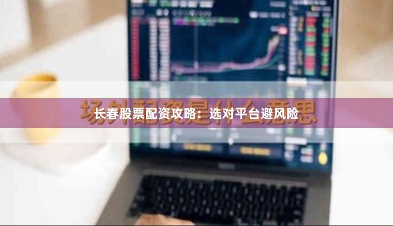 长春股票配资攻略：选对平台避风险