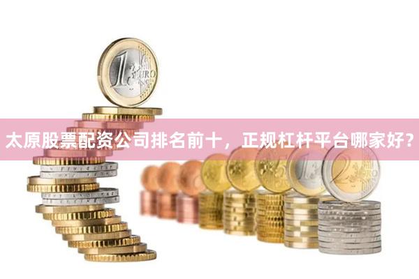 太原股票配资公司排名前十，正规杠杆平台哪家好？